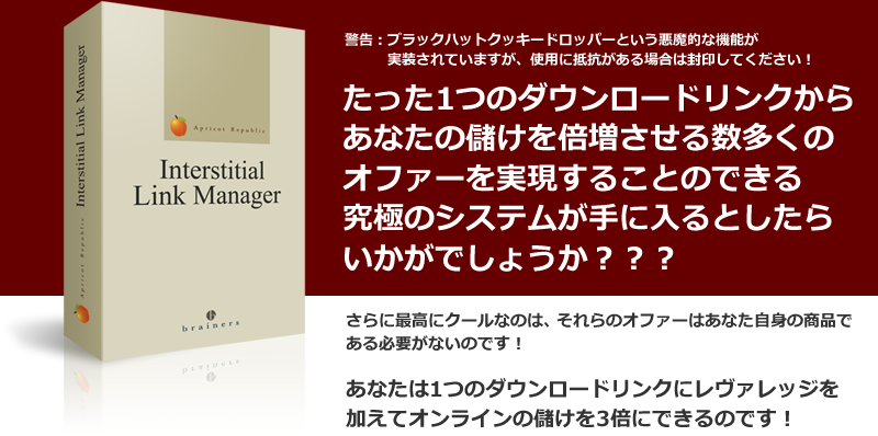 警告：ブラックハットクッキードロッパーという悪魔的な機能が実装されていますが、使用に抵抗がある場合は封印してください！“たった1つのダウンロードリンクからあなたの儲けを倍増させる数多くのオファーを実現することのできる究極のシステムが手に入るとしたらいかがでしょうか？？？”さらに最高にクールなのは、それらのオファーはあなた自身の商品である必要がないのです！あなたは1つのダウンロードリンクにレヴァレッジを加えてオンラインの儲けを3倍にできるのです！
